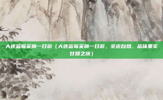 大连蓝莓采摘一日游(大连蓝莓采摘一日游,亲近自然,品味果实甘甜之旅)