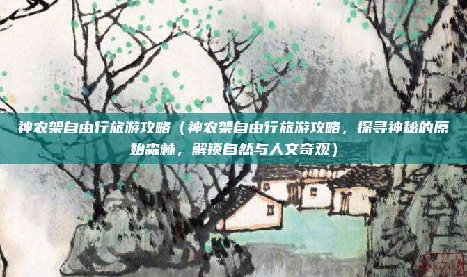 神农架自由行旅游攻略(神农架自由行旅游攻略,探寻神秘的原始森林,解锁自然与人文奇观)