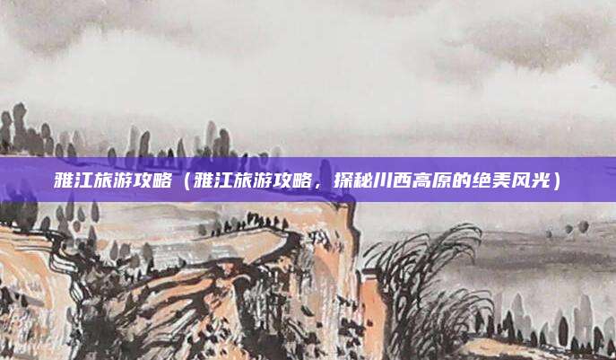 雅江旅游攻略(雅江旅游攻略,探秘川西高原的绝美风光)