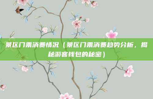 景区门票消费情况(景区门票消费趋势分析,揭秘游客钱包的秘密)