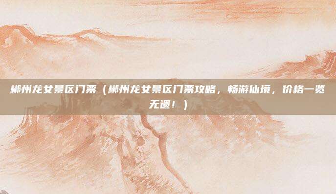 郴州龙女景区门票(郴州龙女景区门票攻略,畅游仙境,价格一览无遗!)