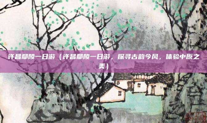 许昌鄢陵一日游（许昌鄢陵一日游，探寻古韵今风，体验中原之美）