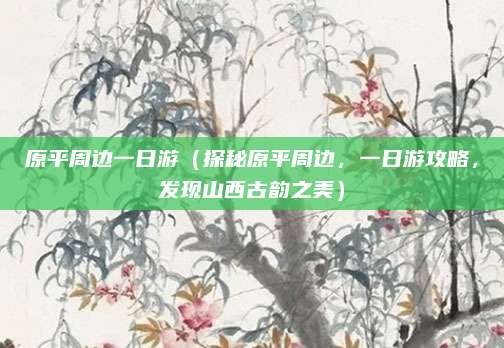 原平周边一日游(探秘原平周边,一日游攻略,发现山西古韵之美)