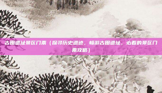 古田遗址景区门票(探寻历史遗迹,畅游古田遗址,必看的景区门票攻略)