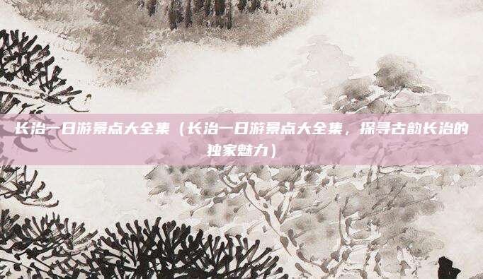 长治一日游景点大全集(长治一日游景点大全集,探寻古韵长治的独家魅力)