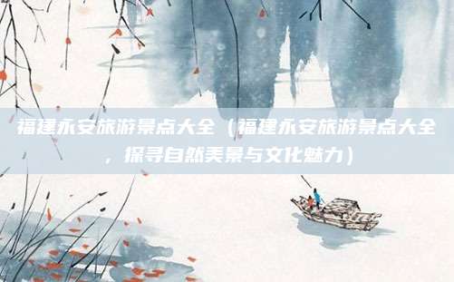 福建永安旅游景点大全(福建永安旅游景点大全,探寻自然美景与文化魅力)