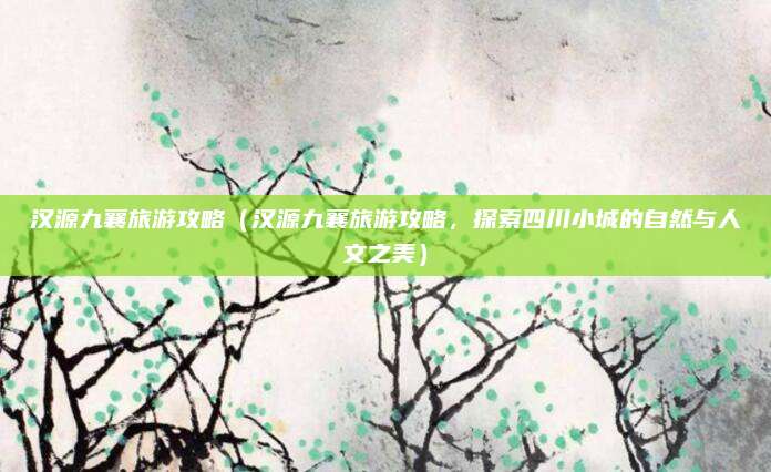 汉源九襄旅游攻略(汉源九襄旅游攻略,探索四川小城的自然与人文之美)