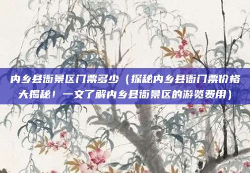 内乡县衙景区门票多少(探秘内乡县衙门票价格大揭秘!一文了解内乡县衙景区的游览费用)