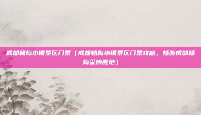 成都杨梅小镇景区门票(成都杨梅小镇景区门票攻略,畅游成都杨梅采摘胜地)