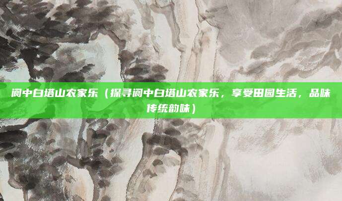 阆中白塔山农家乐(探寻阆中白塔山农家乐,享受田园生活,品味传统韵味)