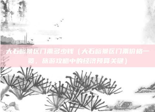 大石峪景区门票多少钱(大石峪景区门票价格一览,旅游攻略中的经济预算关键)