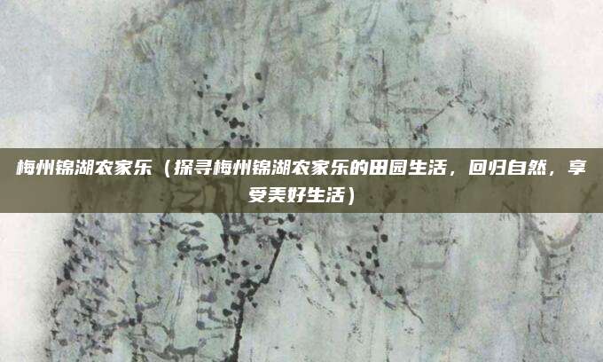 梅州锦湖农家乐（探寻梅州锦湖农家乐的田园生活，回归自然，享受美好生活）
