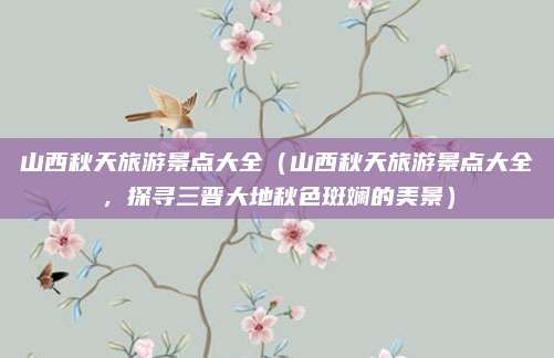 山西秋天旅游景点大全(山西秋天旅游景点大全,探寻三晋大地秋色斑斓的美景)