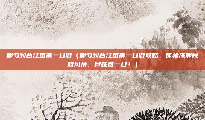 都匀到西江苗寨一日游(都匀到西江苗寨一日游攻略,体验浓郁民族风情,尽在这一日!)