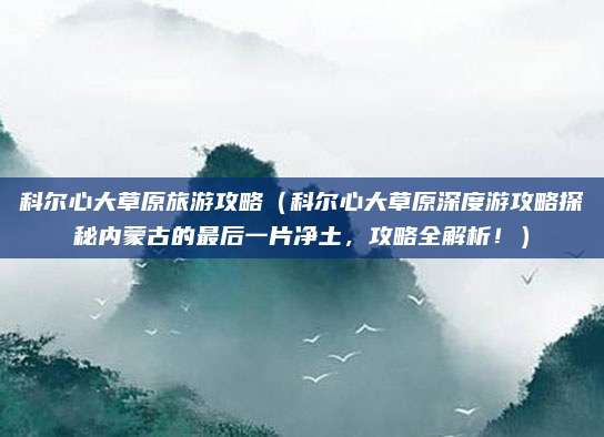 科尔心大草原旅游攻略(科尔心大草原深度游攻略探秘内蒙古的最后一片净土,攻略全解析!)