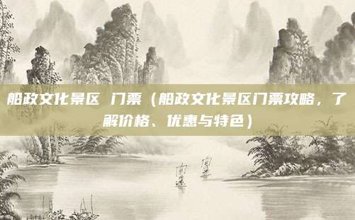 船政文化景区 门票(船政文化景区门票攻略,了解价格、优惠与特色)