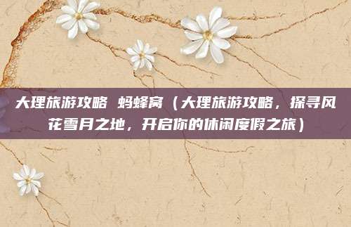 大理旅游攻略 蚂蜂窝(大理旅游攻略,探寻风花雪月之地,开启你的休闲度假之旅)