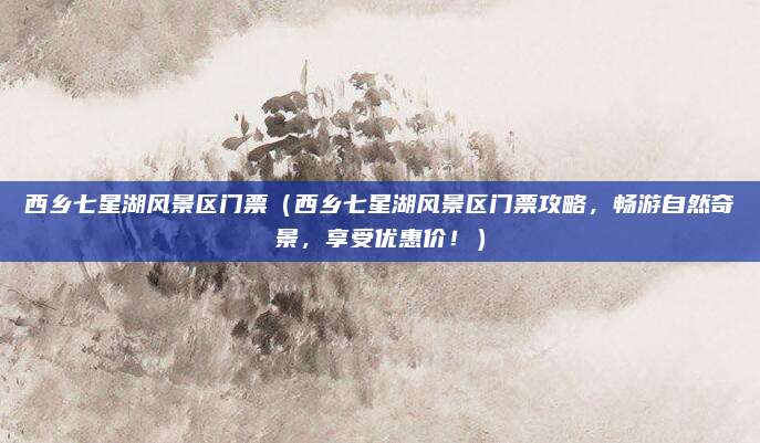 西乡七星湖风景区门票（西乡七星湖风景区门票攻略，畅游自然奇景，享受优惠价！）