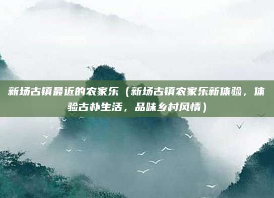 新场古镇最近的农家乐(新场古镇农家乐新体验,体验古朴生活,品味乡村风情)
