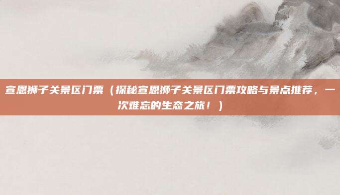 宣恩狮子关景区门票(探秘宣恩狮子关景区门票攻略与景点推荐,一次难忘的生态之旅!)