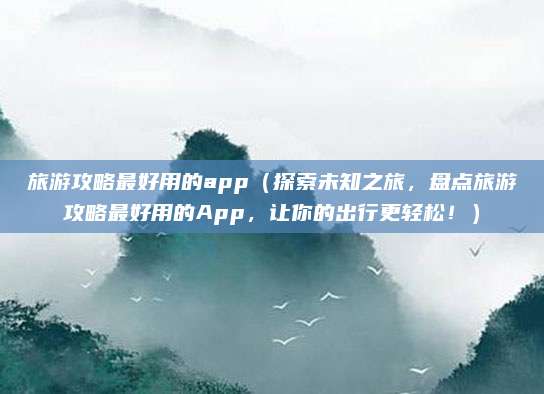 旅游攻略最好用的app（探索未知之旅，盘点旅游攻略最好用的App，让你的出行更轻松！）