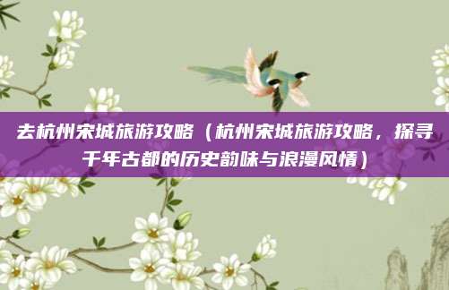 去杭州宋城旅游攻略(杭州宋城旅游攻略,探寻千年古都的历史韵味与浪漫风情)