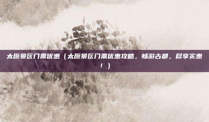 太原景区门票优惠(太原景区门票优惠攻略,畅游古都,尽享实惠!)