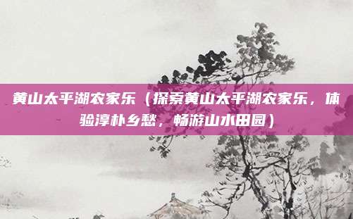 黄山太平湖农家乐(探索黄山太平湖农家乐,体验淳朴乡愁,畅游山水田园)