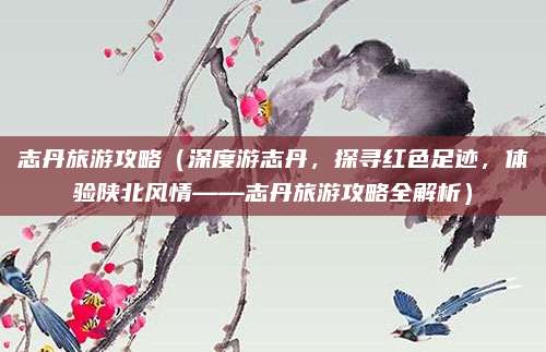 志丹旅游攻略（深度游志丹，探寻红色足迹，体验陕北风情——志丹旅游攻略全解析）