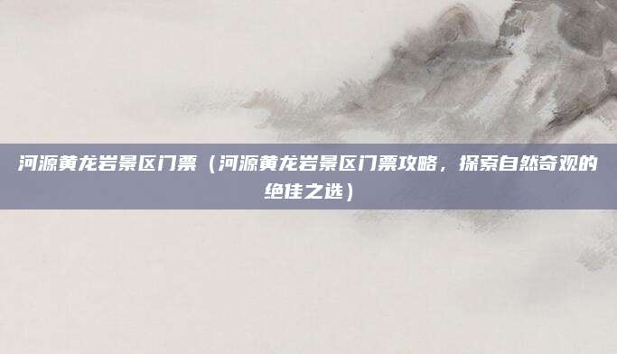 河源黄龙岩景区门票(河源黄龙岩景区门票攻略,探索自然奇观的绝佳之选)