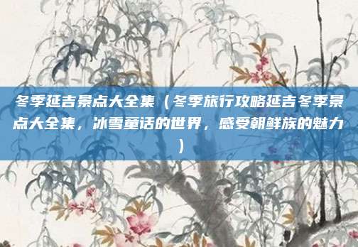 冬季延吉景点大全集(冬季旅行攻略延吉冬季景点大全集,冰雪童话的世界,感受朝鲜族的魅力)