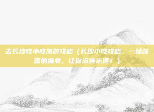 去长沙吃小吃旅游攻略（长沙小吃攻略，一场味蕾的盛宴，让你流连忘返！）
