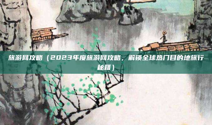 旅游网攻略(2023年度旅游网攻略,解锁全球热门目的地旅行秘籍)