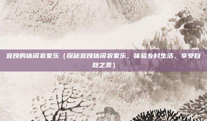 宜良的休闲农家乐(探秘宜良休闲农家乐,体验乡村生活,享受自然之美)