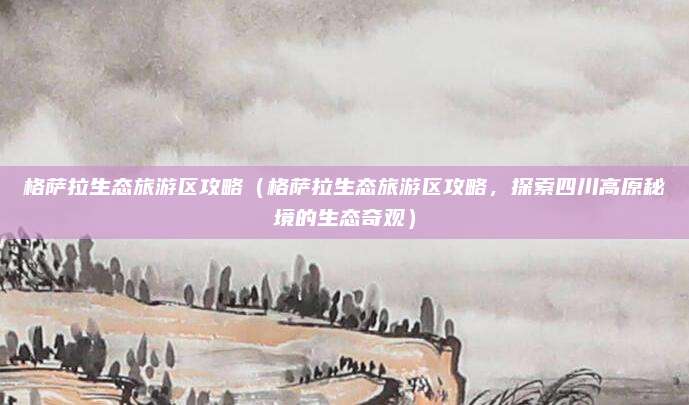 格萨拉生态旅游区攻略(格萨拉生态旅游区攻略,探索四川高原秘境的生态奇观)
