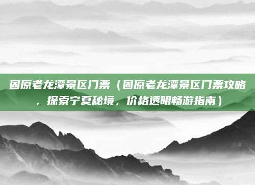 固原老龙潭景区门票(固原老龙潭景区门票攻略,探索宁夏秘境,价格透明畅游指南)