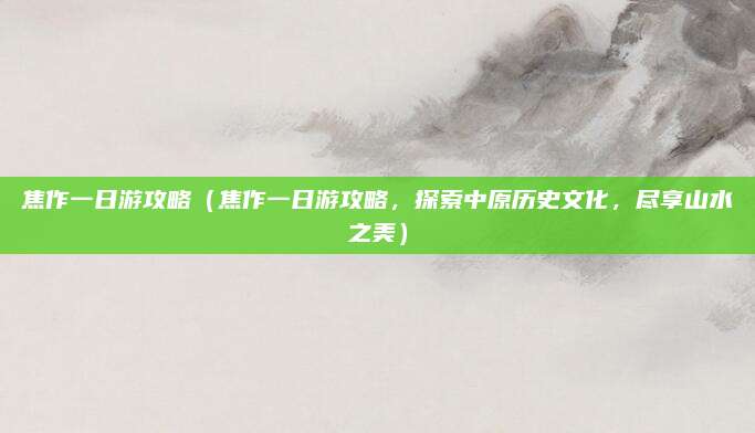 焦作一日游攻略(焦作一日游攻略,探索中原历史文化,尽享山水之美)