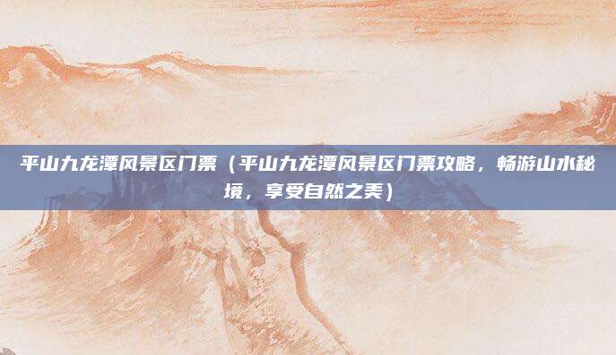 平山九龙潭风景区门票(平山九龙潭风景区门票攻略,畅游山水秘境,享受自然之美)