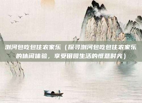 浏河包吃包住农家乐(探寻浏河包吃包住农家乐的休闲体验,享受田园生活的惬意时光)
