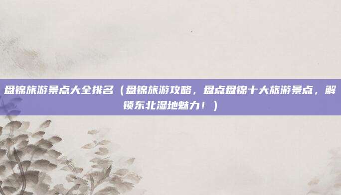 盘锦旅游景点大全排名（盘锦旅游攻略，盘点盘锦十大旅游景点，解锁东北湿地魅力！）