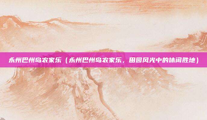 永州巴州岛农家乐(永州巴州岛农家乐,田园风光中的休闲胜地)