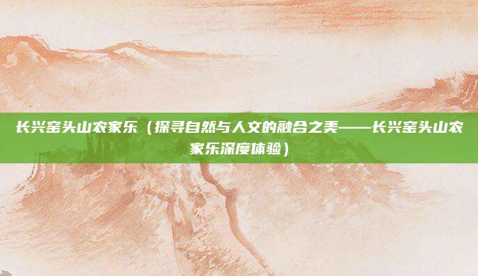 长兴窑头山农家乐（探寻自然与人文的融合之美——长兴窑头山农家乐深度体验）