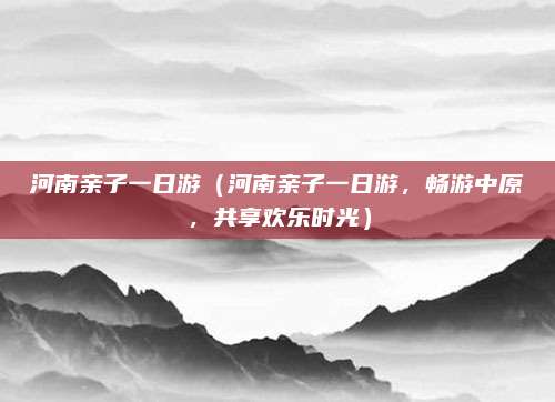 河南亲子一日游（河南亲子一日游，畅游中原，共享欢乐时光）