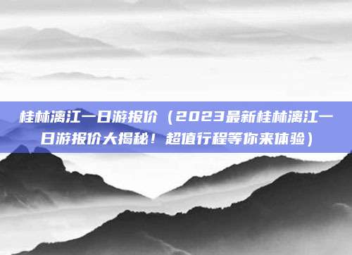 桂林漓江一日游报价(2023最新桂林漓江一日游报价大揭秘!超值行程等你来体验)