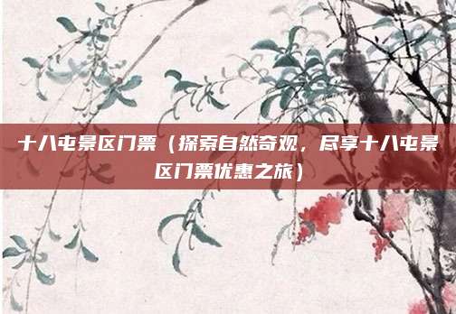 十八屯景区门票(探索自然奇观,尽享十八屯景区门票优惠之旅)