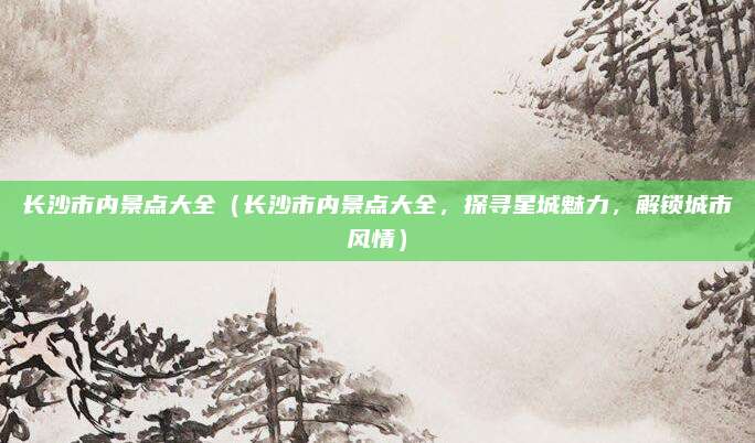 长沙市内景点大全(长沙市内景点大全,探寻星城魅力,解锁城市风情)