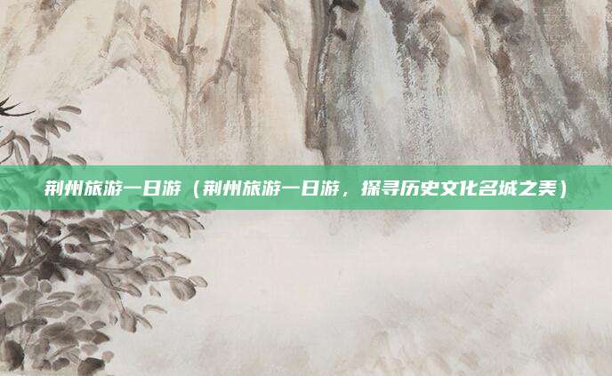 荆州旅游一日游（荆州旅游一日游，探寻历史文化名城之美）
