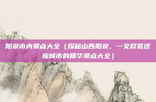 阳泉市内景点大全(探秘山西阳泉,一文尽览这座城市的精华景点大全)