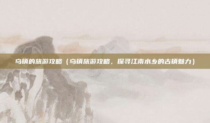 乌镇的旅游攻略(乌镇旅游攻略,探寻江南水乡的古镇魅力)