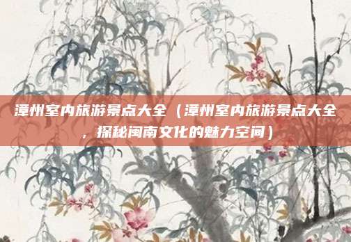 漳州室内旅游景点大全(漳州室内旅游景点大全,探秘闽南文化的魅力空间)